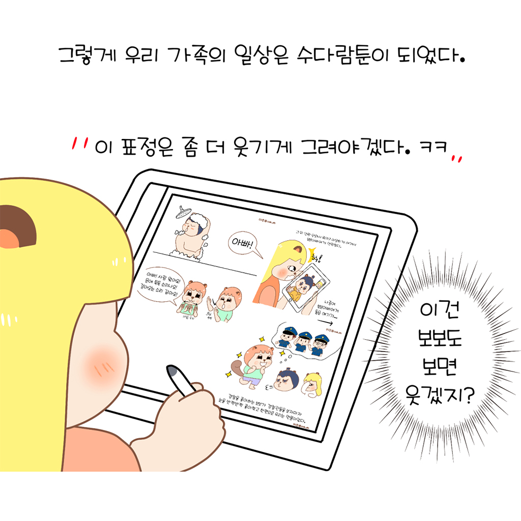 그렇게 우리 가족의 일상은 수다람툰이 되었다.

수다람: 이 표정은 좀 더 웃기게 그려야겠다. ㅋㅋ
(수다람: 이건 보보도 보면 웃겠지.)

그림설명: 수다람이 태블릿에 그림 그리는 옆모습이 보인다. 태블릿 화면에는 수다람 가족이 만화 캐릭터로 등장하는 완성된 웹툰 컷이 보인다.