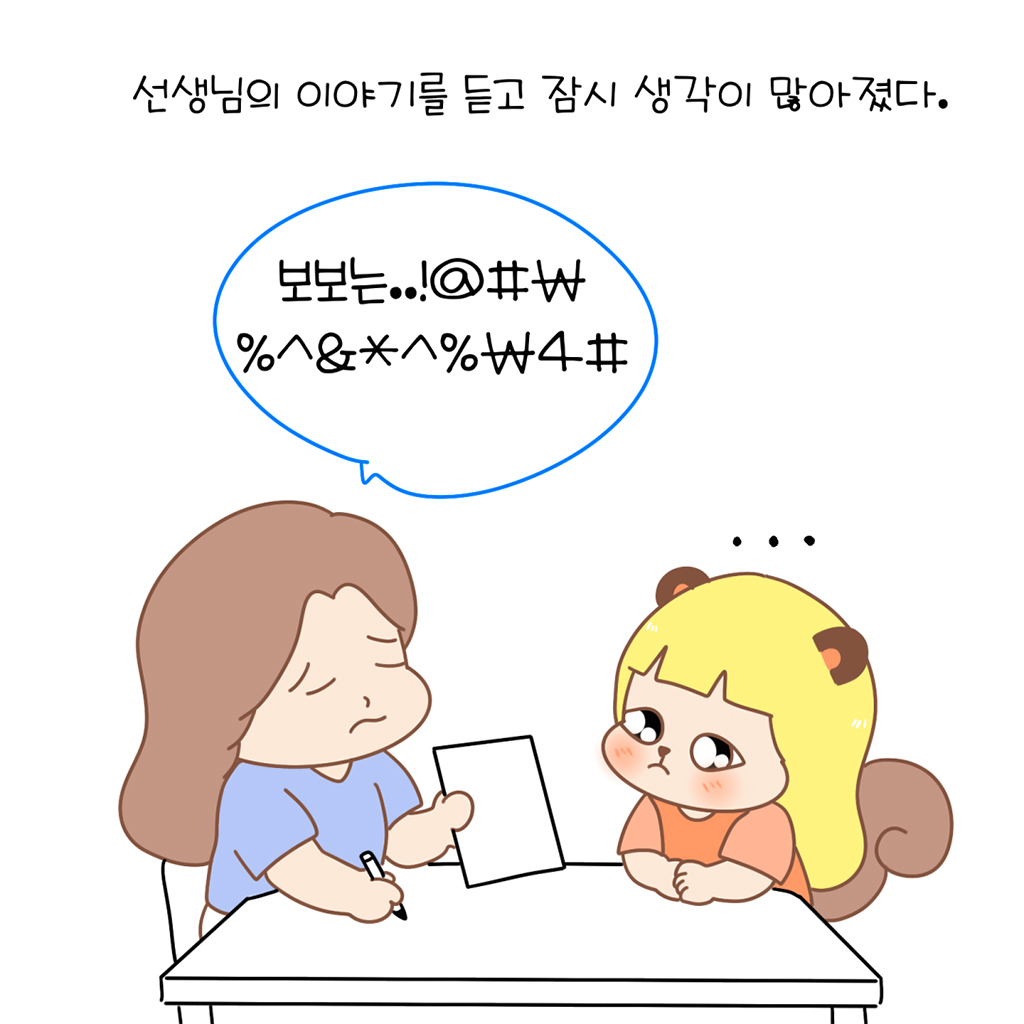 선생님의 이야기를 듣고 잠시 생각이 많아졌다.

선생님: 보보는..!@#%^&*₩%^&*^%₩4#
수다람: …

그림설명: 선생님이 종이를 내밀며 보여주고, 맞은편에 앉은 수다람이 긴장한 표정으로 종이를 바라보고 있다.