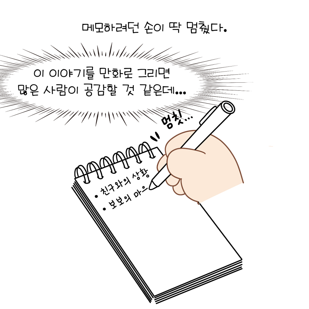 메모하려던 손이 딱 멈췄다.

(수다람: 이 이야기를 만화로 그리면 많은 사람이 공감할 것 같은데...)

그림설명: 스프링 메모장 첫 줄에 ‘친구와의 상황’이라 쓰여있고, 펜을 쥔 손이 그 밑에 ‘보보의 마으’까지 쓰다 멈칫한다.