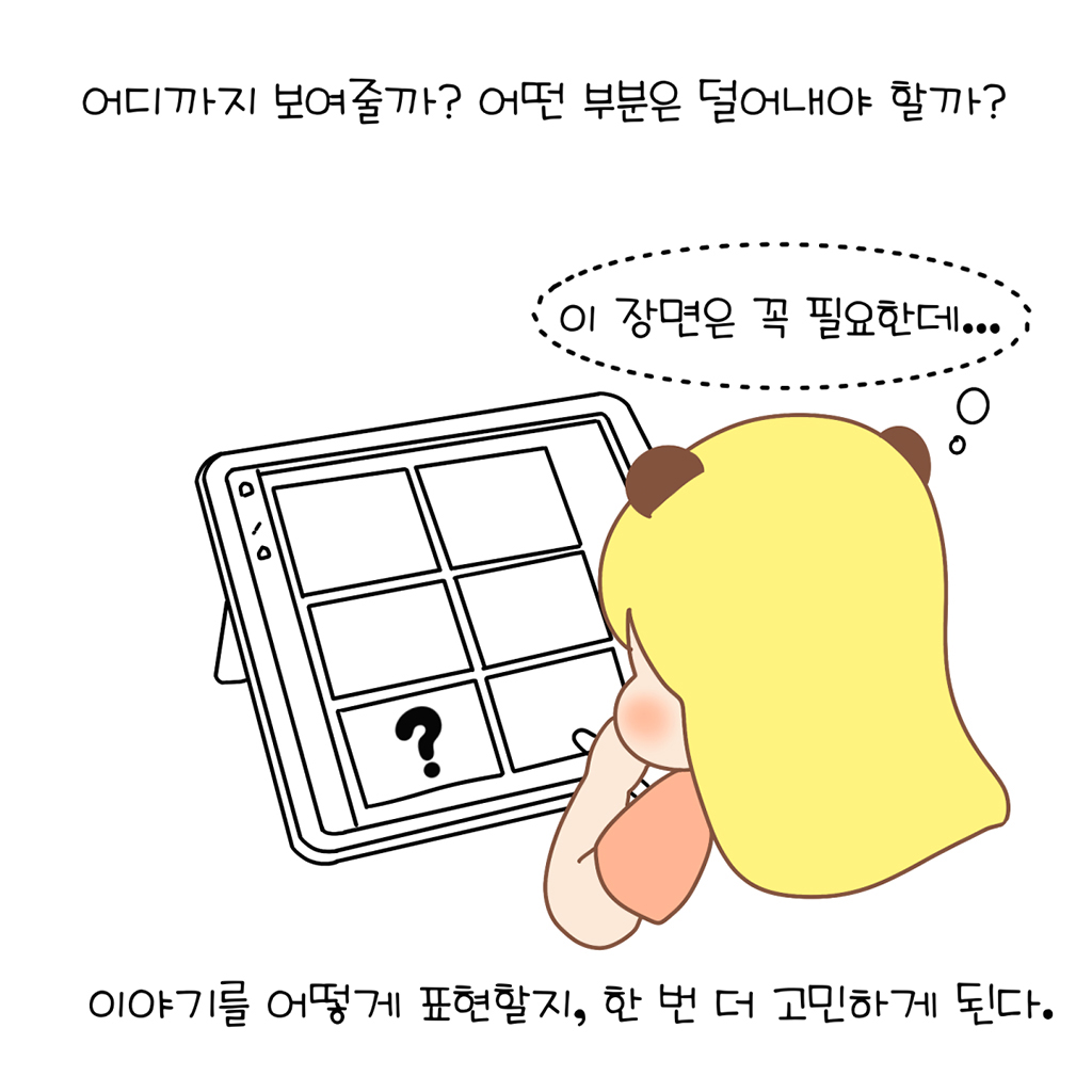 어디까지 보여줄까? 어떤 부분은 덜어내야 할까?

(수다람: 이 장면은 꼭 필요한데….)

이야기를 어떻게 표현할지, 한 번 더 고민하게 된다.

그림설명: 수다람이 손으로 뺨을 괸 채 태블릿 속 6칸으로 된 콘티 화면을 바라보며 고민하고 있다. 콘티 한 칸에는 물음표가 그려져 있고 나머지 칸은 비어 있다.