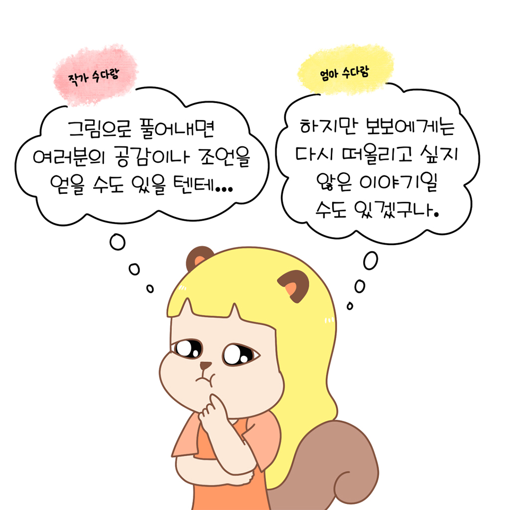 (작가 수다람: 그림으로 풀어내면 여러분의 공감이나 조언을 얻을 수도 있을 텐데….)
(엄마 수다람: 하지만 보보에게는 다시 떠올리고 싶지 않은 이야기일 수도 있겠구나.)

그림설명: 수다람이 손으로 턱을 괴고 고민스러운 표정을 짓고 있다. 머리 위로 ‘작가 수다람’과 ‘엄마 수다람’이라는 두 개의 생각 말풍선이 떠 있다.