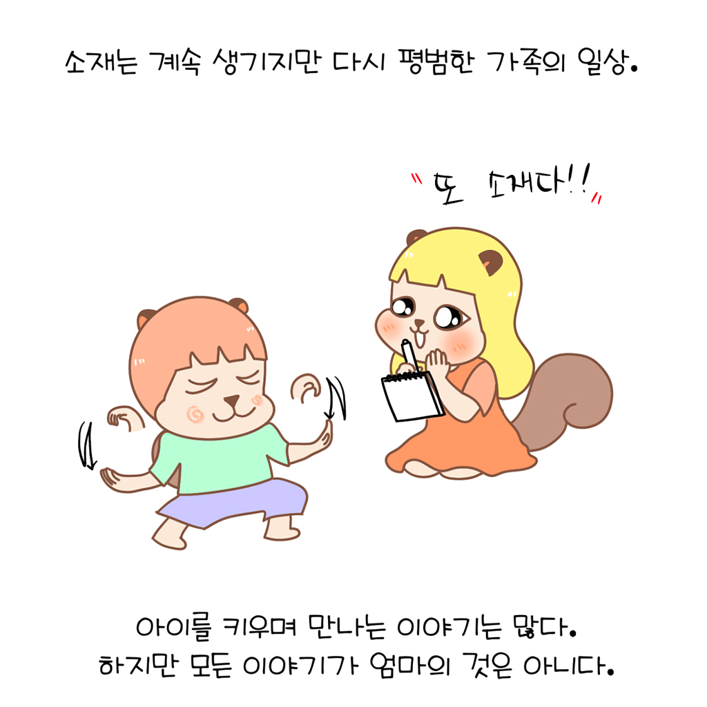 소재는 계속 생기지만 다시 평범한 가족의 일상.

(수다람: 또 소재다!!)

아이를 키우며 만나는 이야기는 많다.
하지만 모든 이야기가 엄마의 것은 아니다.

그림설명: 보보가 또 엉뚱한 말이나 황당한 행동을 하고 수다람의 눈이 다시 번쩍한다.